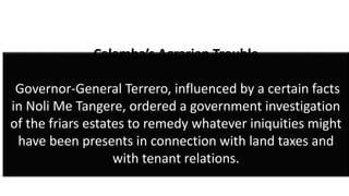 Calamba’s Agrarian Trouble
Governor-General Terrero, influenced by a certain facts
in Noli Me Tangere, ordered a government investigation
of the friars estates to remedy whatever iniquities might
have been presents in connection with land taxes and
with tenant relations.
 