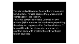 The friars asked Governor General Terrero to deport
him, but latter refused because there was no valid
charge against Rizal in court.
· Rizal was compelled to leave Calamba for two
reasons: (1) his presence in Calamba was jeopardizing
the safety and happiness of his family and friends (2)
he could fight better his enemies and serve his
country’s cause with greater efficacy by writing in
foreign countries
 
