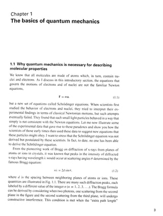 Chapter1
Thebasicsof quantummechanics
1.1 Why quantum mechanicsis necessaryfor describing
molecularproperties
we krow that all molcculesare madeof atomswhich. in turn. containnu-
clei andelectrons.As I discussin this introcjuctorysection,the equationsthat
governthe motionsof electronsand of nuclei are not the familiar Newton
equatrons.
F : m a ( l . l )
but a nervsetof equationscalledSchrodingerequations.when scientistsfirst
studiedthe behaviorof electronsand nuclei.thev tried to interprettherrex-
perimentalfindin-ssin termsof classicalNewtonianmotions.but suchatrempts
eventuallyfailed.Theyfoundthatsuchsrnalllightparticlesbehavedin a waythat
simplyis notconsistentrviththeNeu'tonequations.Let me norvillustratesorne
ofthe experimentaldatathatgaveriseto theseparadoxesandshorvyou how the
scientistsofthoseearlytimesthenusedthesedataro suggestnewequatronsthat
theseparticlesrnightobcy.I wantto stressthattheSchrcidingerequationwasnot
derivedbut postulatedby thesescientists.In fact,to date,rloonehasbeenable
to deriretheSchrcidingerequation.
Fron.rthe pioneeringwork of Braggon ditrractionof x-raysfiom planesof
atomsor ionsin crvstals,it wasknownthatpeaksin the intensityof ditliacted
x-rayshavin,uwavelengthi rvouldoccuratscatteringanglesg determinedbythe
larnousBraggequation:
nt : 24 tinp ( 1 . 2 )
whered is the spacingbetweenneighborin,uplanesof atomsor ions.These
quantitiesareillustratedin Fig. I .I . Therearemanysuchdiffractionpeaks,each
labeledbyadifferentvalueoftheinregern(n - 1,2.3,...).TheBra-s-qformula
canbederivedby consideringwhentwophotons,onescatteringfrom thesecond
planein the figureandthe secondscatteringfrom the third plane,will undergo
constructiveinterference.This conditionis met when the ,.extrapath leneth,'
 