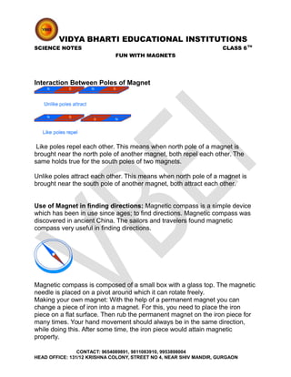 VIDYA BHARTI EDUCATIONAL INSTITUTIONS
SCIENCE NOTES CLASS 6TH
FUN WITH MAGNETS
Interaction Between Poles of Magnet
Like poles repel each other. This means when north pole of a magnet is
brought near the north pole of another magnet, both repel each other. The
same holds true for the south poles of two magnets.
Unlike poles attract each other. This means when north pole of a magnet is
brought near the south pole of another magnet, both attract each other.
Use of Magnet in finding directions: Magnetic compass is a simple device
which has been in use since ages; to find directions. Magnetic compass was
discovered in ancient China. The sailors and travelers found magnetic
compass very useful in finding directions.
Magnetic compass is composed of a small box with a glass top. The magnetic
needle is placed on a pivot around which it can rotate freely.
Making your own magnet: With the help of a permanent magnet you can
change a piece of iron into a magnet. For this, you need to place the iron
piece on a flat surface. Then rub the permanent magnet on the iron piece for
many times. Your hand movement should always be in the same direction,
while doing this. After some time, the iron piece would attain magnetic
property.
CONTACT: 9654089891, 9811083910, 9953898004
HEAD OFFICE: 131/12 KRISHNA COLONY, STREET NO 4, NEAR SHIV MANDIR, GURGAON
 