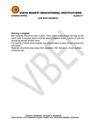 VIDYA BHARTI EDUCATIONAL INSTITUTIONS
SCIENCE NOTES CLASS 6TH
FUN WITH MAGNETS
Storing a magnet:
Bar magnets should be kept in pairs. Their unlike poles should be kept on the
same side. A wooden piece must be placed between them. A piece of soft iron
should be placed at their ends.
For storing a horse-shoe magnet, you should place a piece of iron across the
two poles.
Magnets should be kept away from speakers, CD, television, music system,
computer, etc.
CONTACT: 9654089891, 9811083910, 9953898004
HEAD OFFICE: 131/12 KRISHNA COLONY, STREET NO 4, NEAR SHIV MANDIR, GURGAON
 