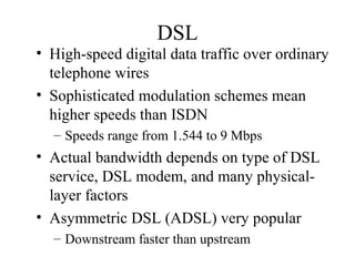 DSL
• High-speed digital data traffic over ordinary
telephone wires
• Sophisticated modulation schemes mean
higher speeds than ISDN
– Speeds range from 1.544 to 9 Mbps
• Actual bandwidth depends on type of DSL
service, DSL modem, and many physical-
layer factors
• Asymmetric DSL (ADSL) very popular
– Downstream faster than upstream
 