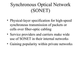 Synchronous Optical Network
(SONET)
• Physical-layer specification for high-speed
synchronous transmission of packets or
cells over fiber-optic cabling
• Service providers and carriers make wide
use of SONET in their internal networks
• Gaining popularity within private networks
 