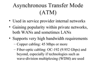Asynchronous Transfer Mode
(ATM)
• Used in service provider internal networks
• Gaining popularity within private networks,
both WANs and sometimes LANs
• Supports very high bandwidth requirements
– Copper cabling: 45 Mbps or more
– Fiber-optic cabling: OC-192 (9.952 Gbps) and
beyond, especially if technologies such as
wave-division multiplexing (WDM) are used
 