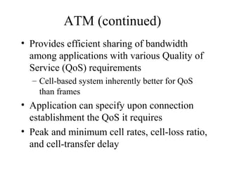 ATM (continued)
• Provides efficient sharing of bandwidth
among applications with various Quality of
Service (QoS) requirements
– Cell-based system inherently better for QoS
than frames
• Application can specify upon connection
establishment the QoS it requires
• Peak and minimum cell rates, cell-loss ratio,
and cell-transfer delay
 