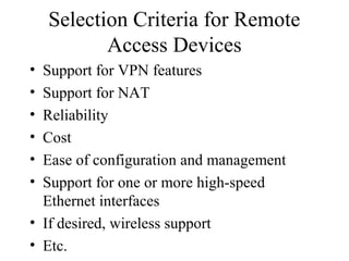 Selection Criteria for Remote
Access Devices
• Support for VPN features
• Support for NAT
• Reliability
• Cost
• Ease of configuration and management
• Support for one or more high-speed
Ethernet interfaces
• If desired, wireless support
• Etc.
 