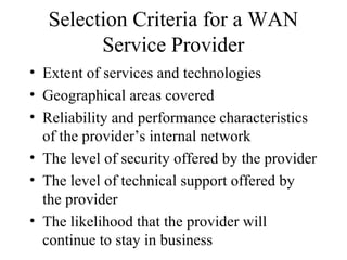 Selection Criteria for a WAN
Service Provider
• Extent of services and technologies
• Geographical areas covered
• Reliability and performance characteristics
of the provider’s internal network
• The level of security offered by the provider
• The level of technical support offered by
the provider
• The likelihood that the provider will
continue to stay in business
 