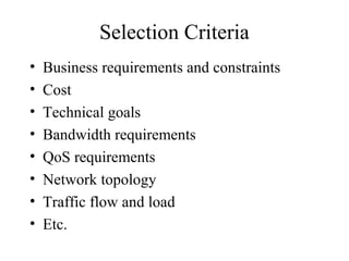 Selection Criteria
• Business requirements and constraints
• Cost
• Technical goals
• Bandwidth requirements
• QoS requirements
• Network topology
• Traffic flow and load
• Etc.
 