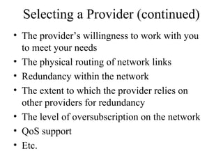 Selecting a Provider (continued)
• The provider’s willingness to work with you
to meet your needs
• The physical routing of network links
• Redundancy within the network
• The extent to which the provider relies on
other providers for redundancy
• The level of oversubscription on the network
• QoS support
• Etc.
 