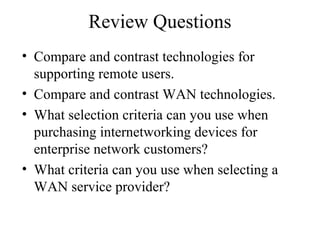 Review Questions
• Compare and contrast technologies for
supporting remote users.
• Compare and contrast WAN technologies.
• What selection criteria can you use when
purchasing internetworking devices for
enterprise network customers?
• What criteria can you use when selecting a
WAN service provider?
 