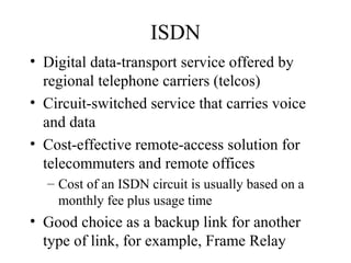 ISDN
• Digital data-transport service offered by
regional telephone carriers (telcos)
• Circuit-switched service that carries voice
and data
• Cost-effective remote-access solution for
telecommuters and remote offices
– Cost of an ISDN circuit is usually based on a
monthly fee plus usage time
• Good choice as a backup link for another
type of link, for example, Frame Relay
 