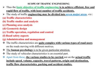 SCOPE OF TRAFFIC ENGINEERING
 Thus the basic objective of traffic engineering is to achieve efficient, free and
rapid flow of traffic, with least number of traffic accidents.
 The study of traffic engineering may be divided into seven major areas, viz.:
(a) Traffic characteristics
(b) Traffic studies and analysis
(c) Planning area analysis
(d) Geometric design
(e) Traffic operation, regulation and control
(f) Road safety aspects
(g) Administration and management
 The traffic characteristics are quite complex with various types of road users
on the roads moving with different motives.
 The human psychology is to be given particular attention.
 The study of vehicular characteristics is an essential part.
 Apart from these, the various studies to be carried out on the actual traffic
include speed, volume, capacity, travel patterns, origin and destination,
traffic flow characteristics, parking and accident studies.
 