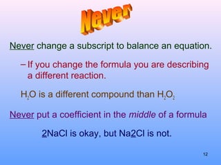 Never change a subscript to balance an equation.
– If you change the formula you are describing
a different reaction.
H2O is a different compound than H2O2
Never put a coefficient in the middle of a formula
2NaCl is okay, but Na2Cl is not.
12
 