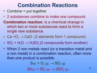Combination Reactions
• Combine = put together
• 2 substances combine to make one compound.
Combination reaction: is a chemical change in
which two or more substances react to form a
single new substance.
• Ca +O2 → CaO (2 elements form 1 compound)
• SO3 + H2O → H2SO4 (2 compounds form another)
• When 2 non metals react (or a transition metal and
a non metal) in a combination reaction, often more
than one product is possible.
S(s) + O2 (g) → SO2 (g)
2S(s) + 3O2 (g) → 2SO3 (g)
21
 