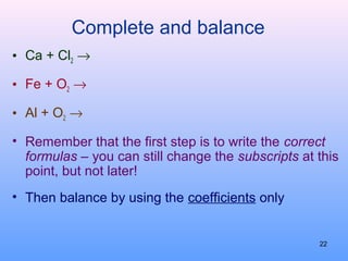 Complete and balance
• Ca + Cl2 →
• Fe + O2 →
• Al + O2 →
• Remember that the first step is to write the correct
formulas – you can still change the subscripts at this
point, but not later!
• Then balance by using the coefficients only
22
 