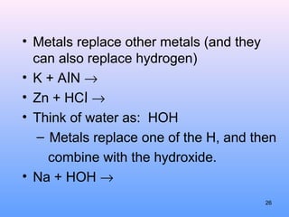 • Metals replace other metals (and they
can also replace hydrogen)
• K + AlN →
• Zn + HCl →
• Think of water as: HOH
– Metals replace one of the H, and then
combine with the hydroxide.
• Na + HOH →
26
 