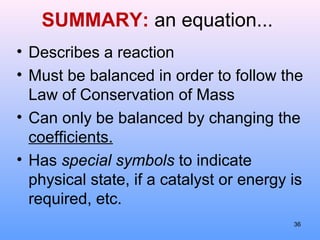 SUMMARY: an equation...
• Describes a reaction
• Must be balanced in order to follow the
Law of Conservation of Mass
• Can only be balanced by changing the
coefficients.
• Has special symbols to indicate
physical state, if a catalyst or energy is
required, etc.
36
 