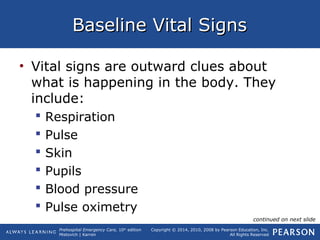 Prehospital Emergency Care, 10th
edition
Mistovich | Karren
Copyright © 2014, 2010, 2008 by Pearson Education, Inc.
All Rights Reserved
Baseline Vital SignsBaseline Vital Signs
• Vital signs are outward clues about
what is happening in the body. They
include:
 Respiration
 Pulse
 Skin
 Pupils
 Blood pressure
 Pulse oximetry
continued on next slide
 