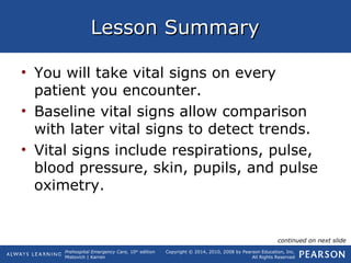 Prehospital Emergency Care, 10th
edition
Mistovich | Karren
Copyright © 2014, 2010, 2008 by Pearson Education, Inc.
All Rights Reserved
Lesson SummaryLesson Summary
• You will take vital signs on every
patient you encounter.
• Baseline vital signs allow comparison
with later vital signs to detect trends.
• Vital signs include respirations, pulse,
blood pressure, skin, pupils, and pulse
oximetry.
continued on next slide
 