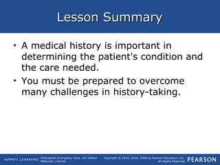 Prehospital Emergency Care, 10th
edition
Mistovich | Karren
Copyright © 2014, 2010, 2008 by Pearson Education, Inc.
All Rights Reserved
Lesson SummaryLesson Summary
• A medical history is important in
determining the patient's condition and
the care needed.
• You must be prepared to overcome
many challenges in history-taking.
 