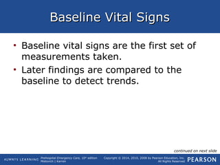 Prehospital Emergency Care, 10th
edition
Mistovich | Karren
Copyright © 2014, 2010, 2008 by Pearson Education, Inc.
All Rights Reserved
Baseline Vital SignsBaseline Vital Signs
• Baseline vital signs are the first set of
measurements taken.
• Later findings are compared to the
baseline to detect trends.
continued on next slide
 