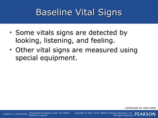 Prehospital Emergency Care, 10th
edition
Mistovich | Karren
Copyright © 2014, 2010, 2008 by Pearson Education, Inc.
All Rights Reserved
Baseline Vital SignsBaseline Vital Signs
• Some vitals signs are detected by
looking, listening, and feeling.
• Other vital signs are measured using
special equipment.
continued on next slide
 