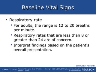 Prehospital Emergency Care, 10th
edition
Mistovich | Karren
Copyright © 2014, 2010, 2008 by Pearson Education, Inc.
All Rights Reserved
Baseline Vital SignsBaseline Vital Signs
• Respiratory rate
 For adults, the range is 12 to 20 breaths
per minute.
 Respiratory rates that are less than 8 or
greater than 24 are of concern.
 Interpret findings based on the patient's
overall presentation.
continued on next slide
 