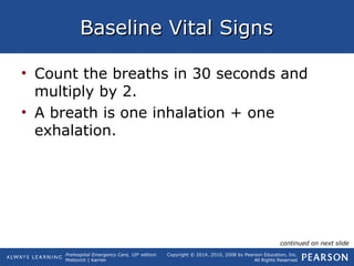 Prehospital Emergency Care, 10th
edition
Mistovich | Karren
Copyright © 2014, 2010, 2008 by Pearson Education, Inc.
All Rights Reserved
Baseline Vital SignsBaseline Vital Signs
• Count the breaths in 30 seconds and
multiply by 2.
• A breath is one inhalation + one
exhalation.
continued on next slide
 