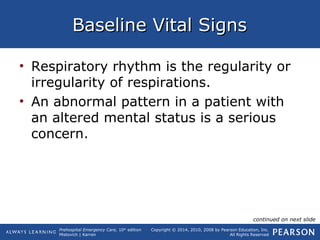Prehospital Emergency Care, 10th
edition
Mistovich | Karren
Copyright © 2014, 2010, 2008 by Pearson Education, Inc.
All Rights Reserved
Baseline Vital SignsBaseline Vital Signs
• Respiratory rhythm is the regularity or
irregularity of respirations.
• An abnormal pattern in a patient with
an altered mental status is a serious
concern.
continued on next slide
 