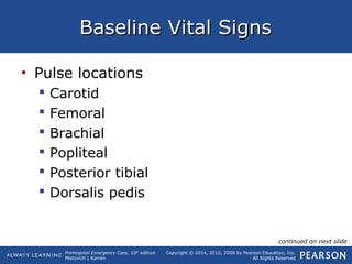 Prehospital Emergency Care, 10th
edition
Mistovich | Karren
Copyright © 2014, 2010, 2008 by Pearson Education, Inc.
All Rights Reserved
Baseline Vital SignsBaseline Vital Signs
• Pulse locations
 Carotid
 Femoral
 Brachial
 Popliteal
 Posterior tibial
 Dorsalis pedis
continued on next slide
 