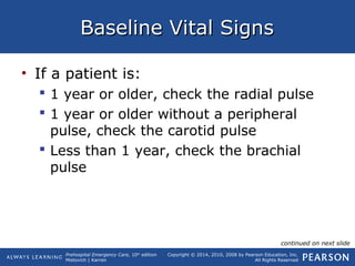 Prehospital Emergency Care, 10th
edition
Mistovich | Karren
Copyright © 2014, 2010, 2008 by Pearson Education, Inc.
All Rights Reserved
Baseline Vital SignsBaseline Vital Signs
• If a patient is:
 1 year or older, check the radial pulse
 1 year or older without a peripheral
pulse, check the carotid pulse
 Less than 1 year, check the brachial
pulse
continued on next slide
 