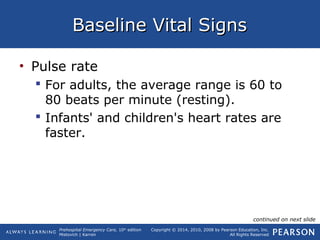 Prehospital Emergency Care, 10th
edition
Mistovich | Karren
Copyright © 2014, 2010, 2008 by Pearson Education, Inc.
All Rights Reserved
Baseline Vital SignsBaseline Vital Signs
• Pulse rate
 For adults, the average range is 60 to
80 beats per minute (resting).
 Infants' and children's heart rates are
faster.
continued on next slide
 