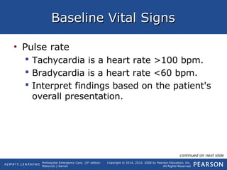 Prehospital Emergency Care, 10th
edition
Mistovich | Karren
Copyright © 2014, 2010, 2008 by Pearson Education, Inc.
All Rights Reserved
Baseline Vital SignsBaseline Vital Signs
• Pulse rate
 Tachycardia is a heart rate >100 bpm.
 Bradycardia is a heart rate <60 bpm.
 Interpret findings based on the patient's
overall presentation.
continued on next slide
 