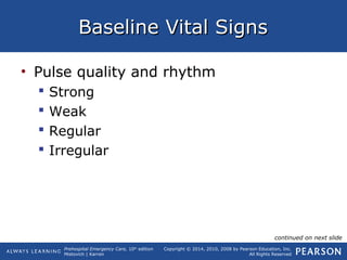 Prehospital Emergency Care, 10th
edition
Mistovich | Karren
Copyright © 2014, 2010, 2008 by Pearson Education, Inc.
All Rights Reserved
Baseline Vital SignsBaseline Vital Signs
• Pulse quality and rhythm
 Strong
 Weak
 Regular
 Irregular
continued on next slide
 