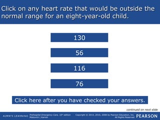 Prehospital Emergency Care, 10th
edition
Mistovich | Karren
Copyright © 2014, 2010, 2008 by Pearson Education, Inc.
All Rights Reserved
Click on any heart rate that would be outside theClick on any heart rate that would be outside the
normal range for an eight-year-old child.normal range for an eight-year-old child.
56
116
130
76
Click here after you have checked your answers.
continued on next slide
 
