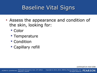 Prehospital Emergency Care, 10th
edition
Mistovich | Karren
Copyright © 2014, 2010, 2008 by Pearson Education, Inc.
All Rights Reserved
Baseline Vital SignsBaseline Vital Signs
• Assess the appearance and condition of
the skin, looking for:
 Color
 Temperature
 Condition
 Capillary refill
continued on next slide
 