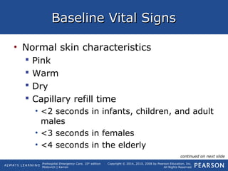 Prehospital Emergency Care, 10th
edition
Mistovich | Karren
Copyright © 2014, 2010, 2008 by Pearson Education, Inc.
All Rights Reserved
Baseline Vital SignsBaseline Vital Signs
• Normal skin characteristics
 Pink
 Warm
 Dry
 Capillary refill time
• <2 seconds in infants, children, and adult
males
• <3 seconds in females
• <4 seconds in the elderly
continued on next slide
 