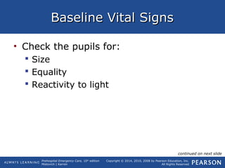 Prehospital Emergency Care, 10th
edition
Mistovich | Karren
Copyright © 2014, 2010, 2008 by Pearson Education, Inc.
All Rights Reserved
Baseline Vital SignsBaseline Vital Signs
• Check the pupils for:
 Size
 Equality
 Reactivity to light
continued on next slide
 