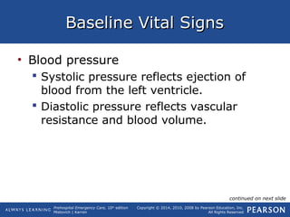Prehospital Emergency Care, 10th
edition
Mistovich | Karren
Copyright © 2014, 2010, 2008 by Pearson Education, Inc.
All Rights Reserved
Baseline Vital SignsBaseline Vital Signs
• Blood pressure
 Systolic pressure reflects ejection of
blood from the left ventricle.
 Diastolic pressure reflects vascular
resistance and blood volume.
continued on next slide
 