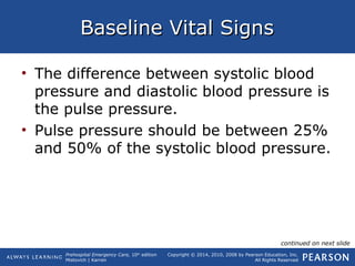 Prehospital Emergency Care, 10th
edition
Mistovich | Karren
Copyright © 2014, 2010, 2008 by Pearson Education, Inc.
All Rights Reserved
Baseline Vital SignsBaseline Vital Signs
• The difference between systolic blood
pressure and diastolic blood pressure is
the pulse pressure.
• Pulse pressure should be between 25%
and 50% of the systolic blood pressure.
continued on next slide
 