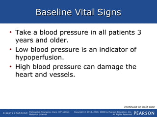 Prehospital Emergency Care, 10th
edition
Mistovich | Karren
Copyright © 2014, 2010, 2008 by Pearson Education, Inc.
All Rights Reserved
Baseline Vital SignsBaseline Vital Signs
• Take a blood pressure in all patients 3
years and older.
• Low blood pressure is an indicator of
hypoperfusion.
• High blood pressure can damage the
heart and vessels.
continued on next slide
 