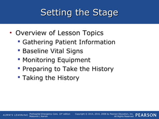 Prehospital Emergency Care, 10th
edition
Mistovich | Karren
Copyright © 2014, 2010, 2008 by Pearson Education, Inc.
All Rights Reserved
Setting the StageSetting the Stage
• Overview of Lesson Topics
 Gathering Patient Information
 Baseline Vital Signs
 Monitoring Equipment
 Preparing to Take the History
 Taking the History
 
