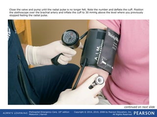 Prehospital Emergency Care, 10th
edition
Mistovich | Karren
Copyright © 2014, 2010, 2008 by Pearson Education, Inc.
All Rights Reserved
Close the valve and pump until the radial pulse is no longer felt. Note the number and deflate the cuff. Position
the stethoscope over the brachial artery and inflate the cuff to 30 mmHg above the level where you previously
stopped feeling the radial pulse.
continued on next slide
 