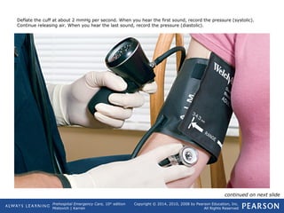 Prehospital Emergency Care, 10th
edition
Mistovich | Karren
Copyright © 2014, 2010, 2008 by Pearson Education, Inc.
All Rights Reserved
Deflate the cuff at about 2 mmHg per second. When you hear the first sound, record the pressure (systolic).
Continue releasing air. When you hear the last sound, record the pressure (diastolic).
continued on next slide
 