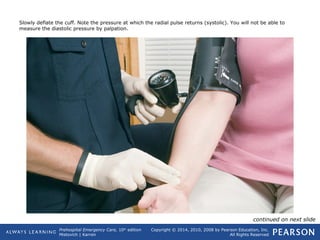 Prehospital Emergency Care, 10th
edition
Mistovich | Karren
Copyright © 2014, 2010, 2008 by Pearson Education, Inc.
All Rights Reserved
Slowly deflate the cuff. Note the pressure at which the radial pulse returns (systolic). You will not be able to
measure the diastolic pressure by palpation.
continued on next slide
 