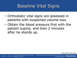 Prehospital Emergency Care, 10th
edition
Mistovich | Karren
Copyright © 2014, 2010, 2008 by Pearson Education, Inc.
All Rights Reserved
Baseline Vital SignsBaseline Vital Signs
• Orthostatic vital signs are assessed in
patients with suspected volume loss.
• Obtain the blood pressure first with the
patient supine, and then 2 minutes
after he stands up.
continued on next slide
 