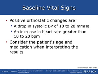 Prehospital Emergency Care, 10th
edition
Mistovich | Karren
Copyright © 2014, 2010, 2008 by Pearson Education, Inc.
All Rights Reserved
Baseline Vital SignsBaseline Vital Signs
• Positive orthostatic changes are:
 A drop in systolic BP of 10 to 20 mmHg
 An increase in heart rate greater than
10 to 20 bpm
• Consider the patient's age and
medication when interpreting the
results.
continued on next slide
 