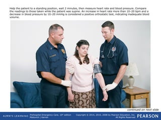 Prehospital Emergency Care, 10th
edition
Mistovich | Karren
Copyright © 2014, 2010, 2008 by Pearson Education, Inc.
All Rights Reserved
Help the patient to a standing position, wait 2 minutes, then measure heart rate and blood pressure. Compare
the readings to those taken while the patient was supine. An increase in heart rate more than 10–20 bpm and a
decrease in blood pressure by 10–20 mmHg is considered a positive orthostatic test, indicating inadequate blood
volume.
continued on next slide
 