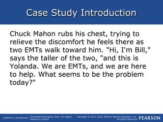 Prehospital Emergency Care, 10th
edition
Mistovich | Karren
Copyright © 2014, 2010, 2008 by Pearson Education, Inc.
All Rights Reserved
Case Study IntroductionCase Study Introduction
Chuck Mahon rubs his chest, trying to
relieve the discomfort he feels there as
two EMTs walk toward him. "Hi, I'm Bill,"
says the taller of the two, "and this is
Yolanda. We are EMTs, and we are here
to help. What seems to be the problem
today?"
 
