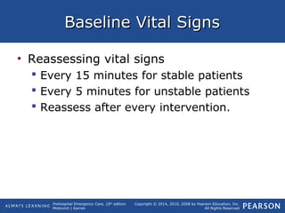 Prehospital Emergency Care, 10th
edition
Mistovich | Karren
Copyright © 2014, 2010, 2008 by Pearson Education, Inc.
All Rights Reserved
Baseline Vital SignsBaseline Vital Signs
• Reassessing vital signs
 Every 15 minutes for stable patients
 Every 5 minutes for unstable patients
 Reassess after every intervention.
 